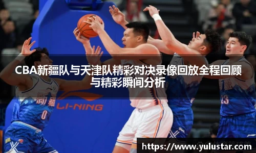 CBA新疆队与天津队精彩对决录像回放全程回顾与精彩瞬间分析